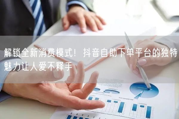 解锁全新消费模式！抖音自助下单平台的独特魅力让人爱不释手