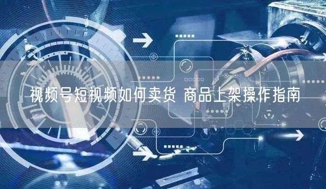 视频号短视频如何卖货 商品上架操作指南