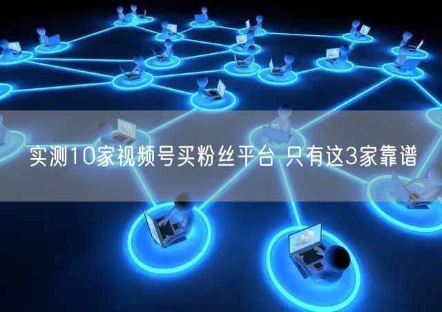 实测10家视频号买粉丝平台 只有这3家靠谱