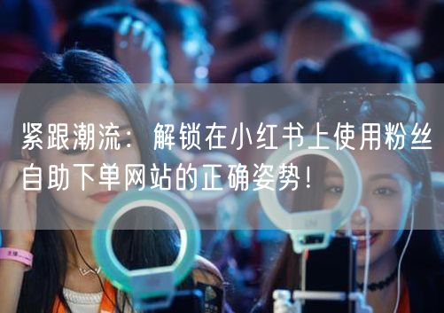 紧跟潮流：解锁在小红书上使用粉丝自助下单网站的正确姿势！